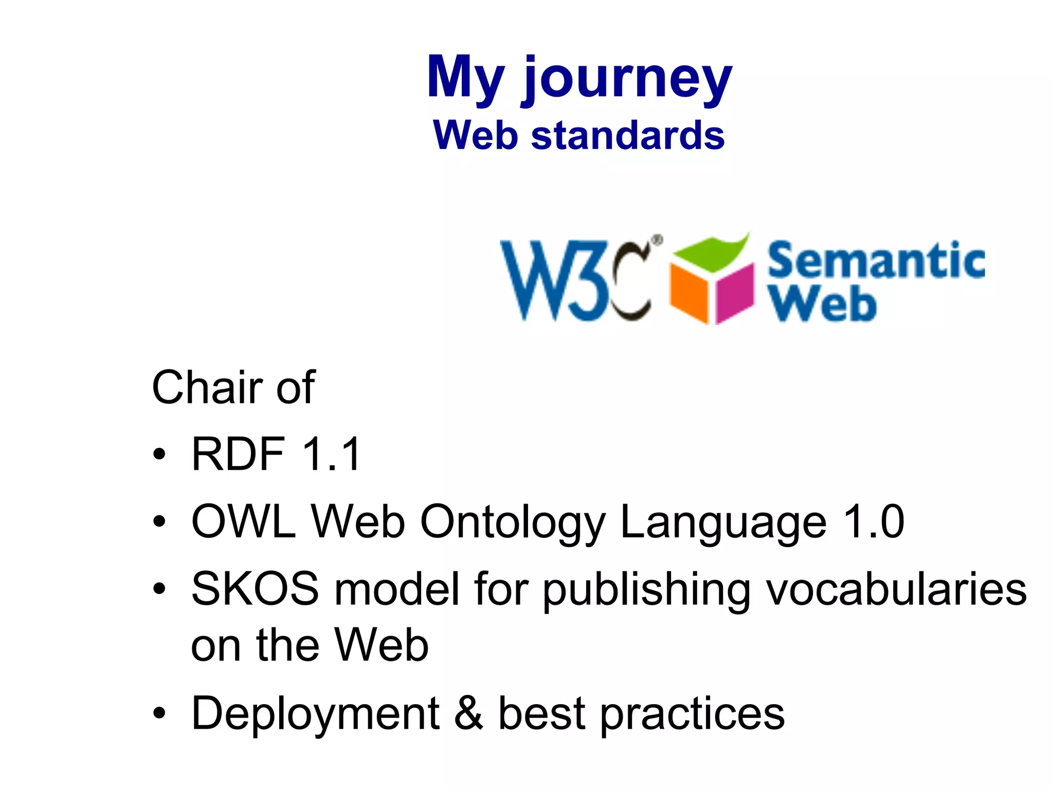My journey
Web standards
Chair of
•  RDF 1.1
•  OWL Web Ontology Language 1.0
•  SKOS model for publishing vocabularies
on the Web
•  Deployment & best practices
 