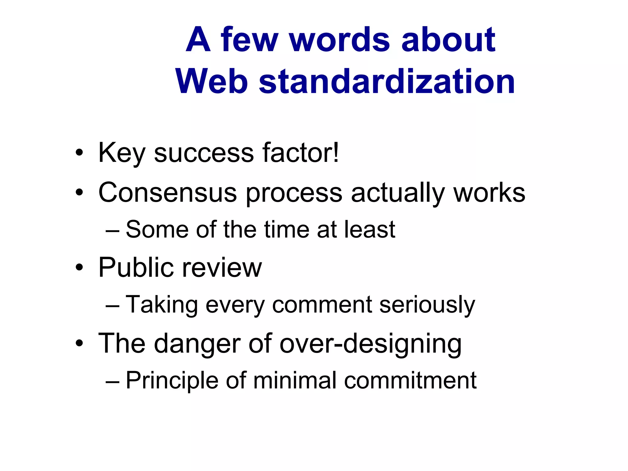 A few words about
Web standardization
•  Key success factor!
•  Consensus process actually works
– Some of the time at least
•  Public review
– Taking every comment seriously
•  The danger of over-designing
– Principle of minimal commitment
 