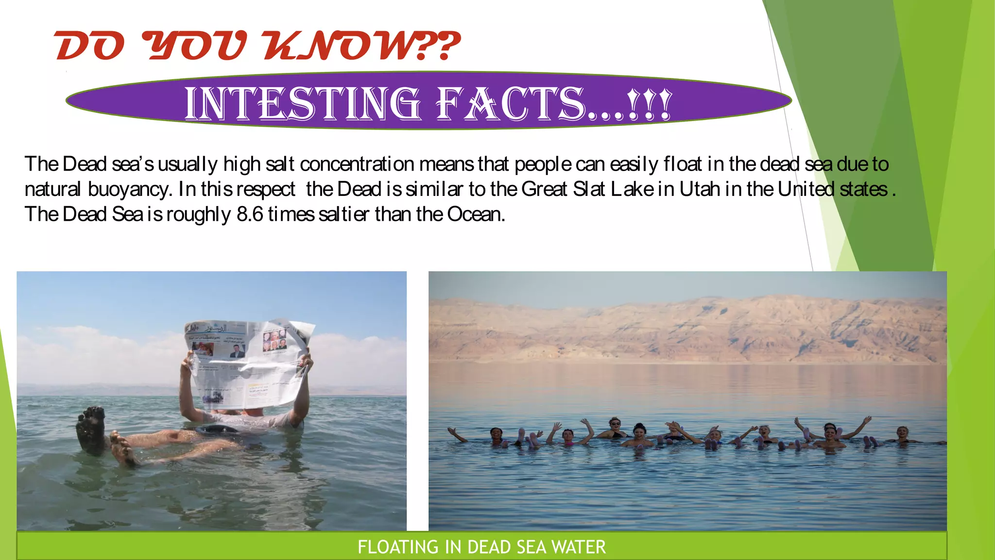 DO YOU KNOW??
TheDead sea’susually high salt concentration meansthat peoplecan easily float in thedead seadueto
natural buoyancy. In thisrespect theDead issimilar to theGreat Slat Lakein Utah in theUnited states.
TheDead Seaisroughly 8.6 timessaltier than theOcean.
INTESTING FACTS…!!!
FLOATING IN DEAD SEA WATER
 