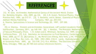 [1]. M. Gow, Archimedes: Mathematical Genius of the Ancient World. Enslow Publishers,
Inc. Berkeley Heights , USA, 2005 pp.126. [2]. C.R. Green, Technical Physics. Englewood Cliffs:
Prentice Hall, 1984, pp.217-31. [3]. S. Borowitz and A. Beiser, Essential of Physics. California:
Addison Wesley Publishing Company, 1967, pp. 203-210. [4].
A. Sharma, Speculations in Science and Technology, 20, 1997, 297-300.
10
[5]. A. Sharma, Einstein and Archimedes: Generalized, LAP Lambert Academic Publishers,
Saarbrucken , Germany, 2011, pp.140-144 . [6]. I. Newton, The Principia: Mathematical Principles
of Natural Philosophy (Trans. I. B. Cohen and A. Whitman). Berkeley, CA: 1999, University of
California Press. [7]. G.K. Batchelor, An Introduction to Fluid Dynamics, Cambridge University
Press, 2000, pp.17- 22. [8] Gamow, G., My World Line (Viking, New York). p 44, 1970 [9]. P.G.
Bizzeti, et al. Phys. Rev. Lett., 62, 1989, 2901-2904. [10].H. Lamb, Hydrodynamics, Cambridge,
At University Press 1895, pp. 512-518. [11]. R.A. Millikan, The Electrons (University of Chicago
Press, Chicago), 1980, pp. 80-100 and various references therein.
REFERENCES
 