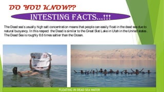 DO YOU KNOW??
TheDead sea’susually high salt concentration meansthat peoplecan easily float in thedead seadueto
natural buoyancy. In thisrespect theDead issimilar to theGreat Slat Lakein Utah in theUnited states.
TheDead Seaisroughly 8.6 timessaltier than theOcean.
INTESTING FACTS…!!!
FLOATING IN DEAD SEA WATER
 