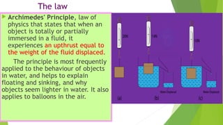 The law
 Archimedes' Principle, law of
physics that states that when an
object is totally or partially
immersed in a fluid, it
experiences an upthrust equal to
the weight of the fluid displaced.
The principle is most frequently
applied to the behaviour of objects
in water, and helps to explain
floating and sinking, and why
objects seem lighter in water. It also
applies to balloons in the air.
 