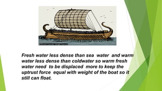 Fresh water less dense than sea water and warm
water less dense than coldwater so warm fresh
water need to be displaced more to keep the
uptrust force equal with weight of the boat so it
still can float.
 