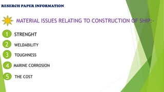 RESERCH PAPER INFORMATION
MATERIAL ISSUES RELATING TO CONSTRUCTION OF SHIP:-
1 STRENGHT
2 WELDABILITY
3 TOUGHNESS
4 MARINE CORROSION
5 THE COST
 