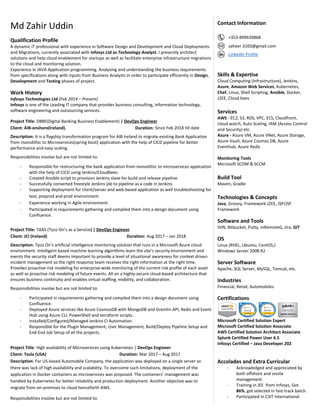Md Zahir Uddin
Qualification Profile
A dynamic IT professional with experience in Software Design and Development and Cloud Deployments
and Migrations, currently associated with Infosys Ltd as Technology Analyst. I presently architect
solutions and help cloud enablement for startups as well as facilitate enterprise infrastructure migrations
to the cloud and monitoring solution.
Experience in JAVA Application programming. Analysing and understanding the business requirements
from specifications along with inputs from Business Analysts in order to participate efficiently in Design,
Development and Testing phases of project.
Work History
Infosys Technologies Ltd (Feb 2014 – Present)
Infosys is one of the Leading IT company that provides business consulting, information technology,
software engineering and outsourcing services.
Project Title: DBBE(Digital Banking Business Enablement) | DevOps Engineer
Client: AIB-onshore(Ireland). Duration: Since Feb 2018 till date
Description: It is a flagship transformation program for AIB Ireland to migrate existing Bank Application
from monolithic to Microservices(spring boot) application with the help of CICD pipeline for better
performance and easy scaling.
Responsibilities involve but are not limited to:
- Responsible for restructuring the bank application from monolithic to microservices application
with the help of CICD using Jenkins/Cloudbees.
- Created Ansible script to provision Jenkins slave for build and release pipeline.
- Successfully converted freestyle Jenkins job to pipeline as a code in Jenkins.
- Supporting deployment for client/server and web-based application as well troubleshooting for
test, preprod and prod environment.
- Experience working in Agile environment.
- Participated in requirements gathering and compiled them into a design document using
Confluence.
Project Title: TAAS (Tyco On’s as a Service) | DevOps Engineer
Client: JCI (Ireland) Duration: Aug 2017 – Jan 2018
Description: Tyco On’s artificial intelligence monitoring solution that runs in a Microsoft Azure cloud
environment. Intelligent based machine learning algorithms learn the site’s security environment and
events the security staff deems important to provide a level of situational awareness for context driven
incident management so the right response team receives the right information at the right time.
Provides proactive risk modeling for enterprise-wide monitoring of the current risk profile of each asset
as well as proactive risk modeling of future events. All on a highly-secure cloud-based architecture that
ensures business continuity and enables virtual staffing, mobility, and collaboration.
Responsibilities involve but are not limited to:
- Participated in requirements gathering and compiled them into a design document using
Confluence.
- Deployed Azure services like Azure CosmosDB with MongoDB and Gremlin API, Redis and Event
Hub using Azure CLI, PowerShell and terraform scripts.
- Installed/Configured/Managed Jenkins CI Automation.
- Responsible for the Plugin Management, User Management, Build/Deploy Pipeline Setup and
End-End Job Setup of all the projects.
Project Title: High availability of Microservices using Kubernetes | DevOps Engineer
Client: Tesla (USA) Duration: Mar 2017 – Aug 2017
Description: For US-based Automobile Company, the application was deployed on a single server so
there was lack of high availability and scalability. To overcome such limitations, deployment of the
application in Docker containers as microservices was proposed. The containers’ management was
handled by Kubernetes for better reliability and production deployment. Another objective was to
migrate from on-premises to cloud henceforth AWS.
Responsibilities involve but are not limited to:
Contact Information
+353-899639868
zaheer.3103@gmail.com
LinkedIn Profile
Skills & Expertise
Cloud Computing (Infrastructure), Jenkins,
Azure, Amazon Web Services, Kubernetes,
Chef, Linux, Shell Scripting, Ansible, Docker,
J2EE, Cloud bees
Services
AWS - EC2, S3, RDS, VPC, ECS, Cloudfront,
cloud watch, Auto Scaling, IAM (Access Control
and Security) etc.
Azure - Azure VM, Azure VNet, Azure Storage,
Azure Vault, Azure Cosmos DB, Azure
Eventhub, Azure Redis
Monitoring Tools
Microsoft SCOM & SCCM
Build Tool
Maven, Gradle
Technologies & Concepts
Java, Groovy, Framework J2EE, JSP/JSF
Framework
Software and Tools
SVN, Bitbucket, Putty, mRemoteG, Jira, GIT
OS
Linux (RHEL, Ubuntu, CentOS,)
Windows Server 2008 R2
Server Software
Apache, SQL Server, MySQL, Tomcat, etc.
Industries
Financial, Retail, Automobiles
Certifications
Microsoft Certified Solution Expert
Microsoft Certified Solution Associate
AWS Certified Solution Architect Associate
Splunk Certified Power User 6.5
Infosys Certified – Java Developer 202
Accolades and Extra Curricular
- Acknowledged and appreciated by
both offshore and onsite
management.
- Training in JEE from Infosys, Got
86%, got selected in fast-track batch.
- Participated in C3IT International
 