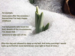 For example,
many years after the occasion, I
learned that I’ve had a happy
childhood.

I’ve had parents who loved me.
And, despite of the circumstances,
I’ve always had
someone to take care of me.



(Plus the dog was allowed to sleep on my bed. And many mornings I would
wake up to find her moist dark-brown nose right in front of mine.)
 