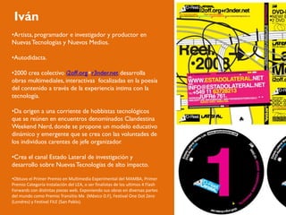 Iván
•Artista, programador e investigador y productor en
Nuevas Tecnologías y Nuevos Medios.

•Autodidacta.

•2000 crea colectivo i2off.org+r3nder.net desarrolla
obras multimediales, interactivas focalizadas en la poesía
del contenido a través de la experiencia intima con la
tecnología.

•Da origen a una corriente de hobbistas tecnológicos
que se reúnen en encuentros denominados Clandestina
Weekend Nerd, donde se propone un modelo educativo
dinámico y emergente que se crea con las voluntades de
los individuos carentes de jefe organizador.

•Crea el canal Estado Lateral de investigación y
desarrollo sobre Nuevas Tecnologías de alto impacto.

•Obtuvo el Primer Premio en Multimedia Experimental del MAMBA, Primer
Premio Categoría Instalación del LEA, o ser finalistas de los ultimos 4 Flash
Forwards con distintas piezas web. Exponiendo sus obras en diversas partes
del mundo como Premio Transitio Mx (México D.F), Festival One Dot Zero
(Londres) y Festival FILE (San Pablo).
 