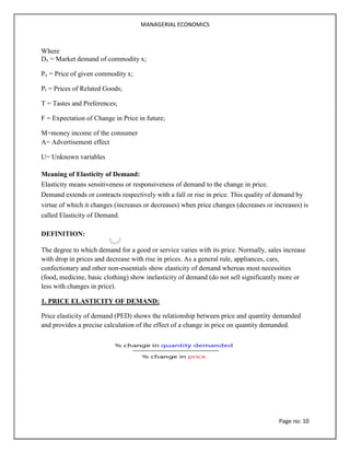 MANAGERIAL ECONOMICS
Page no: 10
Where
Dx = Market demand of commodity x;
Px = Price of given commodity x;
Pr = Prices of Related Goods;
T = Tastes and Preferences;
F = Expectation of Change in Price in future;
M=money income of the consumer
A= Advertisement effect
U= Unknown variables
Meaning of Elasticity of Demand:
Elasticity means sensitiveness or responsiveness of demand to the change in price.
Demand extends or contracts respectively with a fall or rise in price. This quality of demand by
virtue of which it changes (increases or decreases) when price changes (decreases or increases) is
called Elasticity of Demand.
DEFINITION:
The degree to which demand for a good or service varies with its price. Normally, sales increase
with drop in prices and decrease with rise in prices. As a general rule, appliances, cars,
confectionary and other non-essentials show elasticity of demand whereas most necessities
(food, medicine, basic clothing) show inelasticity of demand (do not sell significantly more or
less with changes in price).
1. PRICE ELASTICITY OF DEMAND:
Price elasticity of demand (PED) shows the relationship between price and quantity demanded
and provides a precise calculation of the effect of a change in price on quantity demanded.
 