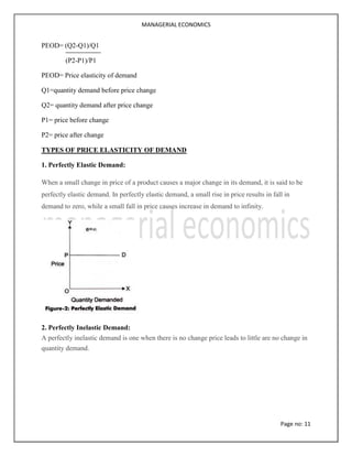 MANAGERIAL ECONOMICS
Page no: 11
PEOD= (Q2-Q1)/Q1
(P2-P1)/P1
PEOD= Price elasticity of demand
Q1=quantity demand before price change
Q2= quantity demand after price change
P1= price before change
P2= price after change
TYPES OF PRICE ELASTICITY OF DEMAND
1. Perfectly Elastic Demand:
When a small change in price of a product causes a major change in its demand, it is said to be
perfectly elastic demand. In perfectly elastic demand, a small rise in price results in fall in
demand to zero, while a small fall in price causes increase in demand to infinity.
2. Perfectly Inelastic Demand:
A perfectly inelastic demand is one when there is no change price leads to little are no change in
quantity demand.
 