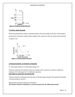 MANAGERIAL ECONOMICS
Page no: 12
3. Unitary elastic demand:
When the proportionate change in demand produces the same change in the price of the product,
the demand is referred as unitary elastic demand. The numerical value for unitary elastic demand
is equal to one.
4. Demand elasticity or Elasticity of demand:
E= percentage change in X/ percentage change in Y
Elasticity represents the responsiveness one variable to the variations in another variable the
elasticity of X with respect to Y is defined as elasticity
INCOME ELASTICITY OF DEMAND:
“Income elasticity of demand means the ratio of the percentage change in the quantity demanded
to the percentage in income”...
Measurement of Income Elasticity of Demand:
The income elasticity of demand (ey) can be measured by the following formula:
 