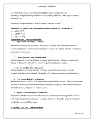 MANAGERIAL ECONOMICS
Page no: 13
ey = Percentage change in quantity demanded/Percentage change in income
Percentage change in quantity demanded = New quantity demanded (∆Q)/Original quantity
demanded (Q)
Percentage change in income = New income (∆Y)/original income (Y)
Therefore, the income elasticity of demand can be symbolically represented as:
ey = ∆Q/Q : ∆Y/Y
ey = ∆Q/Q * Y/∆Y
ey = ∆Q/∆Y * Y/Q
Types of Income Elasticity of Demand:
1. high Income Elasticity of Demand:
Refers to a situation when the demand for a product increases with increase in consumer’s
income and decreases with decrease in consumer’s income. The income elasticity of demand is
positive for normal goods.
2. Unitary Income Elasticity of Demand:
Implies that positive income elasticity of demand would be unitary when the proportionate
change in the quantity demanded is equal to proportionate change in income.
3. low Income Elasticity of Demand:
Implies that positive income elasticity of demand would be less than unitary when the
proportionate change in, the quantity demanded is less than proportionate change in income.
4. Zero Income Elasticity of Demand:
Refers to the income elasticity of demand whose numerical value is zero. This is because there is
no effect of increase in consumer’s income on the demand of product. The income elasticity of
demand is zero (ey= 0) in case of essential goods.
5. Negative Income Elasticity of Demand:
Refers to a kind of income elasticity of demand in which the demand for a product decreases
with increase in consumer’s income. The income elasticity of demand is negative for inferior
goods, also known as Giffen goods.
3. CROSS ELASTICITY OF DEMAND:
 