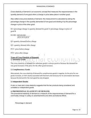 MANAGERIAL ECONOMICS
Page no: 14
Cross elasticity of demand is an economic concept that measures the responsiveness in the
quantity demand of one good when a change in price takes place in another good.
Also called cross price elasticity of demand, this measurement is calculated by taking the
percentage change in the quantity demanded of one good and dividing it by the percentage
change in price of the other good.
EC=percentage change in quantity demand for good A/ percentage change in price of
good B
ECOD= (Q2-Q1)/Q1
(P2Y-P1Y)/P1Y
Q1=quantity demand before change
Q2= quantity demand after change
P1Y= price before change
P2Y= price after change
Types of Cross Elasticity of Demand:
1. Substitute Goods
The cross elasticity of demand for substitute goods is always positive because the demand for
one good increases if the price for the other good increases.
2. Complimentary Goods
Alternatively, the cross elasticity of demand for complimentary goods is negative. As the price for one
goods increases, an item closely associated with that item and necessary for its consumption decreases
because the demand for the main good has also dropped.
3. Independent Goods:
A zero or near-zero cross elasticity suggests that the two products being considered and
unrelated or independent goods.
4. PROMOTIONAL ELASTICITY OF DEMAND:
The promotional elasticity of demand is a measure of the responsiveness of demand for a
commodity change in outlay on advertisements and other promotional efforts.
Percentage in demand
 