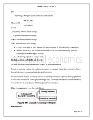 MANAGERIAL ECONOMICS
Page no: 15
EP=
Percentage change in expenditure on advertisement
(Q2-Q1)/Q1
EDA/AEOD=
(A2-A1)/A1
Where
Q1=quantity demand before change
Q2= quantity demand after change
P1Y=Advertisement before change
P2Y= Advertisement after change.
 It refers to increase in sales revenue because of change in the advertising expenditure.
 In other words there is a direct relationship between the amount of money spent on
advertisement and its impact on sales.
 Advertising capacity is always(+ve).
FORECASTING SOURCES OF DATA:
The main challenge to forecast demand is to select an effective technique.
There is no particular method that enables organizations to anticipate risks and uncertainties in future.
Generally, there are two approaches to demand forecasting.
The first approach involves forecasting demand by collecting information regarding the buying behavior
of consumers from experts or through conducting surveys. On the other hand, the second method is to
forecast demand by using the past data through statistical techniques.
These two approaches are shown in Figure
Survey Method:
 