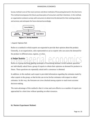 MANAGERIAL ECONOMICS
Page no: 16
Survey method is one of the most common and direct methods of forecasting demand in the short term.
This method encompasses the future purchase plans of consumers and their intentions. In this method,
an organization conducts surveys with consumers to determine the demand for their existing products
and services and anticipate the future demand accordingly.
i. Experts’ Opinion Poll:
Refers to a method in which experts are requested to provide their opinion about the product.
Generally, in an organization, sales representatives act as experts who can assess the demand for
the product in different areas, regions, or cities.
ii. Delphi Method:
Refers to a group decision-making technique of forecasting demand. In this method, questions
are individually asked from a group of experts to obtain their opinions on demand for products in
future. These questions are repeatedly asked until a consensus is obtained.
In addition, in this method, each expert is provided information regarding the estimates made by
other experts in the group, so that he/she can revise his/her estimates with respect to others’
estimates. In this way, the forecasts are cross checked among experts to reach more accurate
decision making.
The main advantage of this method is that it is time and cost effective as a number of experts are
approached in a short time without spending on other resources.
iii. Market Experiment Method:
 