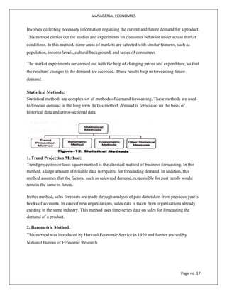 MANAGERIAL ECONOMICS
Page no: 17
Involves collecting necessary information regarding the current and future demand for a product.
This method carries out the studies and experiments on consumer behavior under actual market
conditions. In this method, some areas of markets are selected with similar features, such as
population, income levels, cultural background, and tastes of consumers.
The market experiments are carried out with the help of changing prices and expenditure, so that
the resultant changes in the demand are recorded. These results help in forecasting future
demand.
Statistical Methods:
Statistical methods are complex set of methods of demand forecasting. These methods are used
to forecast demand in the long term. In this method, demand is forecasted on the basis of
historical data and cross-sectional data.
1. Trend Projection Method:
Trend projection or least square method is the classical method of business forecasting. In this
method, a large amount of reliable data is required for forecasting demand. In addition, this
method assumes that the factors, such as sales and demand, responsible for past trends would
remain the same in future.
In this method, sales forecasts are made through analysis of past data taken from previous year’s
books of accounts. In case of new organizations, sales data is taken from organizations already
existing in the same industry. This method uses time-series data on sales for forecasting the
demand of a product.
2. Barometric Method:
This method was introduced by Harvard Economic Service in 1920 and further revised by
National Bureau of Economic Research
 