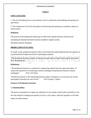 MANAGERIAL ECONOMICS
Page no: 19
UNIT-3
COST ANALYSIS:
1. The act of breaking down a cost summary into its constituents and studying and reporting on
each factor.
2. The comparison of costs for the purpose of disclosing and reporting on conditions subject to
improvement.
Definition
The process of developing and analyzing cost data from separate business elements and
estimating incremental and total resources needed to support current
and future business strategies.
PRODUCTION FUNCTION:
In simple words, production function refers to the functional relationship between the quantity of
a good produced (output) and factors of production (inputs).
“The production function is purely a technical relation which connects factor inputs and output.”
Prof. Koutsoyiannis
Definitions:
“The production function is a technical or engineering relation between input and output. As
long as the natural laws of technology remain unchanged, the production function remains
unchanged.” -Prof. L.R. Klein
“Production function is the relationship between inputs of productive services per unit of time
and outputs of product per unit of time.” -Prof. George J. Stigler
Features of Production Function:
1. Substitutability:
The factors of production or inputs are substitutes of one another which make it possible to vary
the total output by changing the quantity of one or a few inputs, while the quantities of all other
inputs are held constant.
 