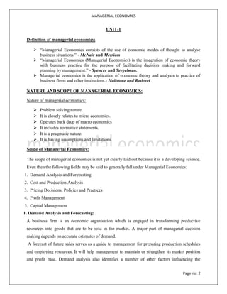 MANAGERIAL ECONOMICS
Page no: 2
UNIT-1
Definition of managerial economics:
 “Managerial Economics consists of the use of economic modes of thought to analyse
business situations.” - McNair and Merriam
 “Managerial Economics (Managerial Economics) is the integration of economic theory
with business practice for the purpose of facilitating decision making and forward
planning by management.” - Spencer and Seegelman.
 Managerial economics is the application of economic theory and analysis to practice of
business firms and other institutions.- Hailstone and Rothwel
NATURE AND SCOPE OF MANAGERIAL ECONOMICS:
Nature of managerial economics:
 Problem solving nature.
 It is closely relates to micro economics.
 Operates back drop of macro economics
 It includes normative statements.
 It is a pragmatic nature.
 It is having assumptions and limitations.
Scope of Managerial Economics:
The scope of managerial economics is not yet clearly laid out because it is a developing science.
Even then the following fields may be said to generally fall under Managerial Economics:
1. Demand Analysis and Forecasting
2. Cost and Production Analysis
3. Pricing Decisions, Policies and Practices
4. Profit Management
5. Capital Management
1. Demand Analysis and Forecasting:
A business firm is an economic organisation which is engaged in transforming productive
resources into goods that are to be sold in the market. A major part of managerial decision
making depends on accurate estimates of demand.
A forecast of future sales serves as a guide to management for preparing production schedules
and employing resources. It will help management to maintain or strengthen its market position
and profit base. Demand analysis also identifies a number of other factors influencing the
 