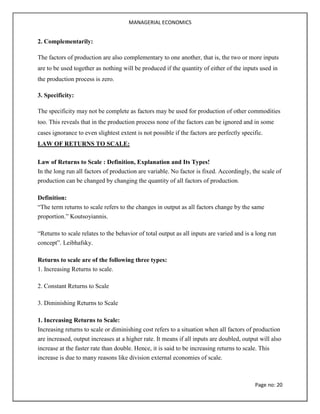 MANAGERIAL ECONOMICS
Page no: 20
2. Complementarily:
The factors of production are also complementary to one another, that is, the two or more inputs
are to be used together as nothing will be produced if the quantity of either of the inputs used in
the production process is zero.
3. Specificity:
The specificity may not be complete as factors may be used for production of other commodities
too. This reveals that in the production process none of the factors can be ignored and in some
cases ignorance to even slightest extent is not possible if the factors are perfectly specific.
LAW OF RETURNS TO SCALE:
Law of Returns to Scale : Definition, Explanation and Its Types!
In the long run all factors of production are variable. No factor is fixed. Accordingly, the scale of
production can be changed by changing the quantity of all factors of production.
Definition:
“The term returns to scale refers to the changes in output as all factors change by the same
proportion.” Koutsoyiannis.
“Returns to scale relates to the behavior of total output as all inputs are varied and is a long run
concept”. Leibhafsky.
Returns to scale are of the following three types:
1. Increasing Returns to scale.
2. Constant Returns to Scale
3. Diminishing Returns to Scale
1. Increasing Returns to Scale:
Increasing returns to scale or diminishing cost refers to a situation when all factors of production
are increased, output increases at a higher rate. It means if all inputs are doubled, output will also
increase at the faster rate than double. Hence, it is said to be increasing returns to scale. This
increase is due to many reasons like division external economies of scale.
 