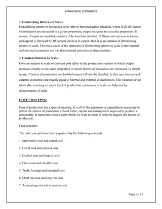 MANAGERIAL ECONOMICS
Page no: 21
2. Diminishing Returns to Scale:
Diminishing returns or increasing costs refer to that production situation, where if all the factors
of production are increased in a given proportion, output increases in a smaller proportion. It
means, if inputs are doubled, output will be less than doubled. If 20 percent increase in labour
and capital is followed by 10 percent increase in output, then it is an instance of diminishing
returns to scale. The main cause of the operation of diminishing returns to scale is that internal
and external economies are less than internal and external diseconomies.
3. Constant Returns to Scale:
Constant returns to scale or constant cost refers to the production situation in which output
increases exactly in the same proportion in which factors of production are increased. In simple
terms, if factors of production are doubled output will also be doubled. In this case internal and
external economies are exactly equal to internal and external diseconomies. This situation arises
when after reaching a certain level of production, economies of scale are balanced by
diseconomies of scale.
COST CONCEPTS:
Cost of production has a special meaning. It is all of the payments or expenditures necessary to
obtain the factors of production of land, labor, capital and management required to produce a
commodity. It represents money costs which we want to incur in order to acquire the factors of
production.
Cost concepts:
The cost concepts have been explained by the following concepts.
1. opportunity cost and actual cost
2. Direct cost and indirect cost
3. Explicit cost and Implicit cost
4. Fixed cost and variable cost
5. Total, Average and marginal cost
6. Short run cost and long run cost
7. Accounting cost and economic cost
 