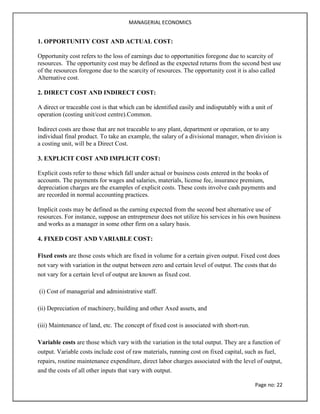 MANAGERIAL ECONOMICS
Page no: 22
1. OPPORTUNITY COST AND ACTUAL COST:
Opportunity cost refers to the loss of earnings due to opportunities foregone due to scarcity of
resources. The opportunity cost may be defined as the expected returns from the second best use
of the resources foregone due to the scarcity of resources. The opportunity cost it is also called
Alternative cost.
2. DIRECT COST AND INDIRECT COST:
A direct or traceable cost is that which can be identified easily and indisputably with a unit of
operation (costing unit/cost centre).Common.
Indirect costs are those that are not traceable to any plant, department or operation, or to any
individual final product. To take an example, the salary of a divisional manager, when division is
a costing unit, will be a Direct Cost.
3. EXPLICIT COST AND IMPLICIT COST:
Explicit costs refer to those which fall under actual or business costs entered in the books of
accounts. The payments for wages and salaries, materials, license fee, insurance premium,
depreciation charges are the examples of explicit costs. These costs involve cash payments and
are recorded in normal accounting practices.
Implicit costs may be defined as the earning expected from the second best alternative use of
resources. For instance, suppose an entrepreneur does not utilize his services in his own business
and works as a manager in some other firm on a salary basis.
4. FIXED COST AND VARIABLE COST:
Fixed costs are those costs which are fixed in volume for a certain given output. Fixed cost does
not vary with variation in the output between zero and certain level of output. The costs that do
not vary for a certain level of output are known as fixed cost.
(i) Cost of managerial and administrative staff.
(ii) Depreciation of machinery, building and other Axed assets, and
(iii) Maintenance of land, etc. The concept of fixed cost is associated with short-run.
Variable costs are those which vary with the variation in the total output. They are a function of
output. Variable costs include cost of raw materials, running cost on fixed capital, such as fuel,
repairs, routine maintenance expenditure, direct labor charges associated with the level of output,
and the costs of all other inputs that vary with output.
 
