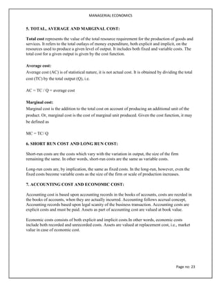MANAGERIAL ECONOMICS
Page no: 23
5. TOTAL, AVERAGE AND MARGINAL COST:
Total cost represents the value of the total resource requirement for the production of goods and
services. It refers to the total outlays of money expenditure, both explicit and implicit, on the
resources used to produce a given level of output. It includes both fixed and variable costs. The
total cost for a given output is given by the cost function.
Average cost:
Average cost (AC) is of statistical nature, it is not actual cost. It is obtained by dividing the total
cost (TC) by the total output (Q), i.e.
AC = TC / Q = average cost
Marginal cost:
Marginal cost is the addition to the total cost on account of producing an additional unit of the
product. Or, marginal cost is the cost of marginal unit produced. Given the cost function, it may
be defined as
MC = TC/ Q
6. SHORT RUN COST AND LONG RUN COST:
Short-run costs are the costs which vary with the variation in output, the size of the firm
remaining the same. In other words, short-run costs are the same as variable costs.
Long-run costs are, by implication, the same as fixed costs. In the long-run, however, even the
fixed costs become variable costs as the size of the firm or scale of production increases.
7. ACCOUNTING COST AND ECONOMIC COST:
Accounting cost is based upon accounting records in the books of accounts, costs are recrded in
the books of accounts, when they are actually incurred. Accounting follows accrual concept,
Accounting records based upon legal scanity of the business transaction. Accounting costs are
explicit costs and must be paid. Assets as part of accounting cost are valued at book value.
Economic costs consists of both explicit and implicit costs.In other words, economic costs
include both recorded and unrecorded costs. Assets are valued at replacement cost, i.e., market
value in case of economic cost.
 