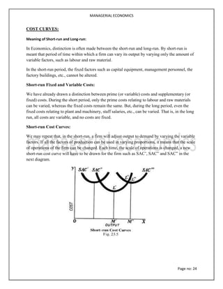 MANAGERIAL ECONOMICS
Page no: 24
COST CURVES:
Meaning of Short-run and Long-run:
In Economics, distinction is often made between the short-run and long-run. By short-run is
meant that period of time within which a firm can vary its output by varying only the amount of
variable factors, such as labour and raw material.
In the short-run period, the fixed factors such as capital equipment, management personnel, the
factory buildings, etc., cannot be altered.
Short-run Fixed and Variable Costs:
We have already drawn a distinction between prime (or variable) costs and supplementary (or
fixed) costs. During the short period, only the prime costs relating to labour and raw materials
can be varied, whereas the fixed costs remain the same. But, during the long period, even the
fixed costs relating to plant and machinery, staff salaries, etc., can be varied. That is, in the long
run, all costs are variable, and no costs are fixed.
Short-run Cost Curves:
We may repeat that, in the short-run, a firm will adjust output to demand by varying the variable
factors. If all the factors of production can be used in varying proportions, it means that the scale
of operations of the firm can be changed. Each time, the scale of operations is changed, a new
short-run cost curve will have to be drawn for the firm such as SAC’, SAC” and SAC” in the
next diagram.
 