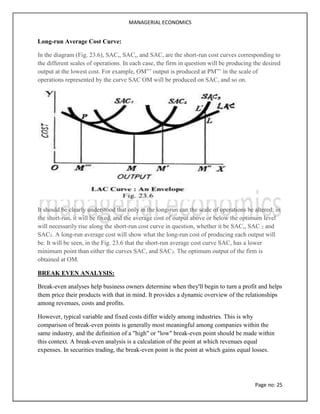 MANAGERIAL ECONOMICS
Page no: 25
Long-run Average Cost Curve:
In the diagram (Fig. 23.6), SAC,, SAC,, and SAC, are the short-run cost curves corresponding to
the different scales of operations. In each case, the firm in question will be producing the desired
output at the lowest cost. For example, OM”’ output is produced at PM”’ in the scale of
operations represented by the curve SAC OM will be produced on SAC, and so on.
It should be clearly understood that only in the long-run can the scale of operations be altered; in
the short-run, it will be fixed, and the average cost of output above or below the optimum level
will necessarily rise along the short-run cost curve in question, whether it be SAC,, SAC 2 and
SAC3. A long-run average cost will show what the long-run cost of producing each output will
be. It will be seen, in the Fig. 23.6 that the short-run average cost curve SAC, has a lower
minimum point than either the curves SAC, and SAC3. The optimum output of the firm is
obtained at OM.
BREAK EVEN ANALYSIS:
Break-even analyses help business owners determine when they'll begin to turn a profit and helps
them price their products with that in mind. It provides a dynamic overview of the relationships
among revenues, costs and profits.
However, typical variable and fixed costs differ widely among industries. This is why
comparison of break-even points is generally most meaningful among companies within the
same industry, and the definition of a "high" or "low" break-even point should be made within
this context. A break-even analysis is a calculation of the point at which revenues equal
expenses. In securities trading, the break-even point is the point at which gains equal losses.
 