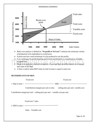 MANAGERIAL ECONOMICS
Page no: 26
 Beak even analysis is defined as “No profit or No Loss” it denotes the minimum volume
of production to be undertaken to avoid losses.
 It point outs how much minimum is to be produced to see the profits.
 It is a technique for profit planning and control and therefore is considered as available
marginal tool.
 Break even analysis is defined as analysis of cost and there possible impacts on revenues
and value of the firm.
 A firm is said to attain BEP when its total revenue is equal to total cost.
DETERMINANTS OF BEP:
Fixed cost Fixed cost
1. Bep in units = (OR)
Contribution (margin) per unit or ratio selling price per unit- variable cost
Contribution margin per unit = selling price per unit – variable cost per unit.
Fixed cost * sales
2. BEP in sales =
Sales – Variable cost
 