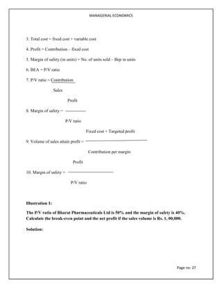 MANAGERIAL ECONOMICS
Page no: 27
3. Total cost = fixed cost + variable cost
4. Profit = Contribution – fixed cost
5. Margin of safety (in units) = No. of units sold – Bep in units
6. BEA = P/V ratio
7. P/V ratio = Contribution
Sales
Profit
8. Margin of safety =
P/V ratio
Fixed cost + Targeted profit
9. Volume of sales attain profit =
Contribution per margin
Profit
10. Margin of safety =
P/V ratio
Illustration 1:
The P/V ratio of Bharat Pharmaceuticals Ltd is 50% and the margin of safety is 40%.
Calculate the break-even point and the net profit if the sales volume is Rs. 1, 00,000.
Solution:
 