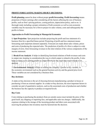 MANAGERIAL ECONOMICS
Page no: 29
PROFIT FORECASTING MAKING OR BUY DECISIONS:
Profit planning cannot be done without proper profit forecasting. Profit forecasting means
projection of future earnings after considering all the factors affecting the size of business
profits, such as firm’s pricing policies, costing policies, depreciation policy, and so on. A
thorough study including a proper estimation of both economic as well as non-economic
variables may be necessary for a firm to project its sales volume, costs and subsequently the
profits in future.
Approaches to Profit Forecasting in Managerial Economics
1. Spot Projection: Spot projection includes projecting the profit and loss statement of a
business firm for a specified future period. Projecting of profit and loss statement means
forecasting each important element separately. Forecasts are made about sales volume, prices
and costs of producing the expected sales. The prediction of profits of a firm is subject to wide
margins of error, from forecasting revenues to the inter-relation of the various components of the
income statement.
2. Break-Even Analysis: It helps in identifying functional relations of both revenues and costs
to output rate, keeping in consideration the way in which output is related to the profits. It also
helps in doing so by relating profits to output directly by the usual data used in break-even
analysis.
3. Environmental Analysis: It helps in relating the company’s profits to key variable, in
the economic environment such as the general business activity and the general price level.
These variables are not considered by a business firm.
Buy decisions:
A make-or-buy decision is the act of choosing between manufacturing a product in-house or
purchasing it from an external supplier. In a make-or-buy decision, the most important factors to
consider are part of quantitative analysis, such as the associated costs of production and whether
the business has the capacity to produce at required levels.
Buy Costs
Costs relating to purchasing the products from an outside source must include the price of the
good itself, any shipping or importing fees, and applicable sales tax charges. Additionally, the
expenses relating to the storage of the incoming product and labor costs associated with
receiving the products into inventory must be factored into the decision.
 