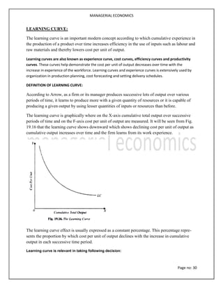 MANAGERIAL ECONOMICS
Page no: 30
LEARNING CURVE:
The learning curve is an important modern concept according to which cumulative experience in
the production of a product over time increases efficiency in the use of inputs such as labour and
raw materials and thereby lowers cost per unit of output.
Learning curves are also known as experience curve, cost curves, efficiency curves and productivity
curves. These curves help demonstrate the cost per unit of output decreases over time with the
increase in experience of the workforce. Learning curves and experience curves is extensively used by
organization in production planning, cost forecasting and setting delivery schedules.
DEFINITION OF LEARNING CURVE:
According to Arrow, as a firm or its manager produces successive lots of output over various
periods of time, it learns to produce more with a given quantity of resources or it is capable of
producing a given output by using lesser quantities of inputs or resources than before.
The learning curve is graphically where on the X-axis cumulative total output over successive
periods of time and on the F-axis cost per unit of output are measured. It will be seen from Fig.
19.16 that the learning curve shows downward which shows declining cost per unit of output as
cumulative output increases over time and the firm learns from its work experience.
The learning curve effect is usually expressed as a constant percentage. This percentage repre-
sents the proportion by which cost per unit of output declines with the increase in cumulative
output in each successive time period.
Learning curve is relevant in taking following decision:
 