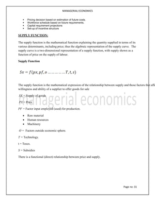 MANAGERIAL ECONOMICS
Page no: 31
 Pricing decision based on estimation of future costs.
 Workforce schedule based on future requirements.
 Capital requirement projections
 Set-up of incentive structure
SUPPLY FUNCTION:
The supply function is the mathematical function explaining the quantity supplied in terms of its
various determinants, including price; thus the algebraic representation of the supply curve. The
supply curve is a two-dimensional representation of a supply function, with supply shown as a
function of price on the supply of labour.
Supply Function
The supply function is the mathematical expression of the relationship between supply and those factors that affe
willingness and ability of a supplier to offer goods for sale
SX = Supply of goods
PX = Price
PF = Factor input employed (used) for production.
 Raw material
 Human resources
 Machinery
O = Factors outside economic sphere.
T = Technology.
t = Taxes.
S = Subsidies
There is a functional (direct) relationship between price and supply.
 