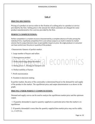 MANAGERIAL ECONOMICS
Page no: 32
Unit -4
PRICING DECISIONS:
Pricing of a product or service refers to the fixation of a selling price to a product or service
provided by the firm. Selling price is the amount for which customers are charged for some
product manufactured or for a service provided by the firm.
PERFECT COMPETETITION:
Perfect competition is a market structure characterized by a complete absence of rivalry among the
individual firms. A perfectly competitive firm is one whose output is so small in relation to market
volume that its output decisions have no perceptible impact on price. No single producer or consumer
can have control over the price or quantity of the product.
Characteristic features of perfect market:
1. Large number of buyers and sellers
2. Homogeneous product
3. Perfect knowledge about the market
4. Ruling prices 5. Absence of transport cost
6. Perfect mobility of factors
7. Profit maximization
8. Freedom in decision making
In perfect market, the price of the commodity is determined based on the demand for and supply
of the product in the market. The equilibrium price and output determination is as shown in the
graph.
PRICING UNDER PERFECT COMPETETITION:
Demand and supply curves can be used to analyze the equilibrium market price and the optimum
output.
1. If quantity demanded is equal to quantity supplied at a particular price then the market is in
equilibrium
2. If quantity demanded is more than the quantity supplied then market price may not be stable.
i.e., it will rise.
 