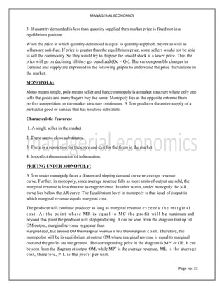 MANAGERIAL ECONOMICS
Page no: 33
3. If quantity demanded is less than quantity supplied then market price is fixed not in a
equilibrium position.
When the price at which quantity demanded is equal to quantity supplied, buyers as well as
sellers are satisfied. If price is greater than the equilibrium price, some sellers would not be able
to sell the commodity. So they would try to dispose the unsold stock at a lower price. Thus the
price will go on declining till they get equalized (Qd = Qs). The various possible changes in
Demand and supply are expressed in the following graphs to understand the price fluctuations in
the market.
MONOPOLY:
Mono means single, poly means seller and hence monopoly is a market structure where only one
sells the goods and many buyers buy the same. Monopoly lies at the opposite extreme from
perfect competition on the market structure continuum. A firm produces the entire supply of a
particular good or service that has no close substitute.
Characteristic Features:
1. A single seller in the market
2. There are no close substitutes
3. There is a restriction for the entry and exit for the firms in the market
4. Imperfect dissemination of information.
PRICING UNDER MONOPOLY:
A firm under monopoly faces a downward sloping demand curve or average revenue
curve. Further, in monopoly, since average revenue falls as more units of output are sold, the
marginal revenue is less than the average revenue. In other words, under monopoly the MR
curve lies below the AR curve. The Equilibrium level in monopoly is that level of output in
which marginal revenue equals marginal cost.
The producer will continue producer as long as marginal revenue exceeds the marginal
cost. At the point where MR is equal to MC the profit will be maximum and
beyond this point the producer will stop producing. It can be seen from the diagram that up till
OM output, marginal revenue is greater than
marginal cost, but beyond OM the marginal revenue is less thanmarginal c o s t . Therefore, the
monopolist will be in equilibrium at output OM where marginal revenue is equal to marginal
cost and the profits are the greatest. The corresponding price in the diagram is MP’ or OP. It can
be seen from the diagram at output OM, while MP’ is the average revenue, ML is the average
cost, therefore, P’L is the profit per unit.
 
