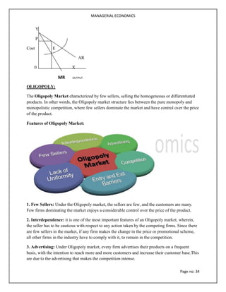 MANAGERIAL ECONOMICS
Page no: 34
Y
P
Cost E
AR
0 X
MR OUTPUT
OLIGOPOLY:
The Oligopoly Market characterized by few sellers, selling the homogeneous or differentiated
products. In other words, the Oligopoly market structure lies between the pure monopoly and
monopolistic competition, where few sellers dominate the market and have control over the price
of the product.
Features of Oligopoly Market:
1. Few Sellers: Under the Oligopoly market, the sellers are few, and the customers are many.
Few firms dominating the market enjoys a considerable control over the price of the product.
2. Interdependence: it is one of the most important features of an Oligopoly market, wherein,
the seller has to be cautious with respect to any action taken by the competing firms. Since there
are few sellers in the market, if any firm makes the change in the price or promotional scheme,
all other firms in the industry have to comply with it, to remain in the competition.
3. Advertising: Under Oligopoly market, every firm advertises their products on a frequent
basis, with the intention to reach more and more customers and increase their customer base.This
are due to the advertising that makes the competition intense.
 