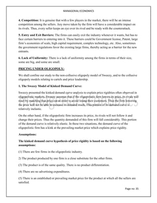 MANAGERIAL ECONOMICS
Page no: 35
4. Competition: It is genuine that with a few players in the market, there will be an intense
competition among the sellers. Any move taken by the firm will have a considerable impact on
its rivals. Thus, every seller keeps an eye over its rival and be ready with the counterattack.
5. Entry and Exit Barriers: The firms can easily exit the industry whenever it wants, but has to
face certain barriers to entering into it. These barriers could be Government license, Patent, large
firm’s economies of scale, high capital requirement, complex technology, etc. Also, sometimes
the government regulations favor the existing large firms, thereby acting as a barrier for the new
entrants.
6. Lack of Uniformity: There is a lack of uniformity among the firms in terms of their size,
some are big, and some are small.
PRICING UNDER OLIGOPOLY:
We shall confine our study to the non-collusive oligopoly model of Sweezy, and to the collusive
oligopoly models relating to cartels and price leadership.
1. The Sweezy Model of Kinked Demand Curve:
Sweezy presented the kinked demand curve analysis to explain price rigidities often observed in
oligopolistic markets. Sweezy assumes that if the oligopolistic firm lowers its price, its rivals will
react by matching that price cut m order to avoid losing their customers. Thus the firm lowering
the price will not be able to increase its demand much. This portion of its demand curve is
relatively inelastic.
On the other hand, if the oligopolistic firm increases its price, its rivals will not follow it and
change their prices. Thus the quantity demanded of this firm will fall considerably. This portion
of the demand curve is relatively elastic. In these two situations, the demand curve of the
oligopolistic firm has a kink at the prevailing market price which explains price rigidity.
Assumptions:
The kinked demand curve hypothesis of price rigidity is based on the following
assumptions:
(1) There are few firms in the oligopolistic industry.
2) The product produced by one firm is a close substitute for the other firms.
(3) The product is of the same quality. There is no product differentiation.
(4) There are no advertising expenditures.
(5) There is an established or prevailing market price for the product at which all the sellers are
satisfied.
 