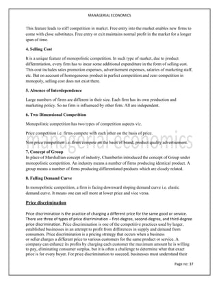 MANAGERIAL ECONOMICS
Page no: 37
This feature leads to stiff competition in market. Free entry into the market enables new firms to
come with close substitutes. Free entry or exit maintains normal profit in the market for a longer
span of time.
4. Selling Cost
It is a unique feature of monopolistic competition. In such type of market, due to product
differentiation, every firm has to incur some additional expenditure in the form of selling cost.
This cost includes sales promotion expenses, advertisement expenses, salaries of marketing staff,
etc. But on account of homogeneous product in perfect competition and zero competition in
monopoly, selling cost does not exist there.
5. Absence of Interdependence
Large numbers of firms are different in their size. Each firm has its own production and
marketing policy. So no firm is influenced by other firm. All are independent.
6. Two Dimensional Competition
Monopolistic competition has two types of competition aspects viz.
Price competition i.e. firms compete with each other on the basis of price.
Non price competition i.e. firms compete on the basis of brand, product quality advertisement.
7. Concept of Group
In place of Marshallian concept of industry, Chamberlin introduced the concept of Group under
monopolistic competition. An industry means a number of firms producing identical product. A
group means a number of firms producing differentiated products which are closely related.
8. Falling Demand Curve
In monopolistic competition, a firm is facing downward sloping demand curve i.e. elastic
demand curve. It means one can sell more at lower price and vice versa.
Price discrimination
Price discrimination is the practice of charging a different price for the same good or service.
There are three of types of price discrimination – first-degree, second-degree, and third-degree
price discrimination. Price discrimination is one of the competitive practices used by larger,
established businesses in an attempt to profit from differences in supply and demand from
consumers. Price discrimination is a pricing strategy that occurs when a business
or seller charges a different price to various customers for the same product or service. A
company can enhance its profits by charging each customer the maximum amount he is willing
to pay, eliminating consumer surplus, but it is often a challenge to determine what that exact
price is for every buyer. For price discrimination to succeed, businesses must understand their
 