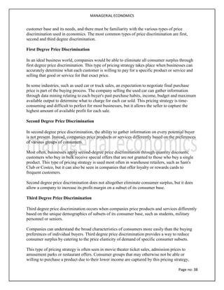 MANAGERIAL ECONOMICS
Page no: 38
customer base and its needs, and there must be familiarity with the various types of price
discrimination used in economics. The most common types of price discrimination are first,
second and third degree discrimination.
First Degree Price Discrimination
In an ideal business world, companies would be able to eliminate all consumer surplus through
first degree price discrimination. This type of pricing strategy takes place when businesses can
accurately determine what each customer is willing to pay for a specific product or service and
selling that good or service for that exact price.
In some industries, such as used car or truck sales, an expectation to negotiate final purchase
price is part of the buying process. The company selling the used car can gather information
through data mining relating to each buyer's past purchase habits, income, budget and maximum
available output to determine what to charge for each car sold. This pricing strategy is time-
consuming and difficult to perfect for most businesses, but it allows the seller to capture the
highest amount of available profit for each sale.
Second Degree Price Discrimination
In second degree price discrimination, the ability to gather information on every potential buyer
is not present. Instead, companies price products or services differently based on the preferences
of various groups of consumers.
Most often, businesses apply second-degree price discrimination through quantity discounts;
customers who buy in bulk receive special offers that are not granted to those who buy a single
product. This type of pricing strategy is used most often in warehouse retailers, such as Sam's
Club or Costco, but it can also be seen in companies that offer loyalty or rewards cards to
frequent customers.
Second degree price discrimination does not altogether eliminate consumer surplus, but it does
allow a company to increase its profit margin on a subset of its consumer base.
Third Degree Price Discrimination
Third degree price discrimination occurs when companies price products and services differently
based on the unique demographics of subsets of its consumer base, such as students, military
personnel or seniors.
Companies can understand the broad characteristics of consumers more easily than the buying
preferences of individual buyers. Third degree price discrimination provides a way to reduce
consumer surplus by catering to the price elasticity of demand of specific consumer subsets.
This type of pricing strategy is often seen in movie theater ticket sales, admission prices to
amusement parks or restaurant offers. Consumer groups that may otherwise not be able or
willing to purchase a product due to their lower income are captured by this pricing strategy,
 