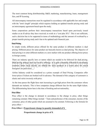 MANAGERIAL ECONOMICS
Page no: 40
The most common being distributorship, R&D, marketing, manufacturing, loans, management
fees, and IP licensing.
All intercompany transactions must be regulated in accordance with applicable law and comply
with the "arm's length" principle which requires holding an updated transfer pricing study and
an intercompany agreement based upon the study.
Some corporations perform their intercompany transactions based upon previously issued
studies or an ill advice they have received, to work at a “cost plus X%”. This is not sufficient,
such a decision has to be supported in terms of methodology and the amount of overhead by a
proper transfer pricing study and it has to be updated each financial year.
DualPricing
In simple words, different prices offered for the same product in different markets is dual
pricing. Different prices for same product are basically known as dual pricing. The objective of
dual pricing is to enter different markets or a new market with one product offering lower prices
in foreign county.
There are industry specific laws or norms which are needed to be followed for dual pricing.
Dual pricing strategy does not involve arbitrage. It is quite commonly followed in developing
countries where local citizens are offered the same products at a lower price for which
foreigners are paid more.
Airline Industry could be considered as a prime example of Dual Pricing. Companies offer
lower prices if tickets are booked well in advance. The demand of this category of customers is
elastic and varies inversely with price.
As the time passes the flight fares start increasing to get high prices from the customers whose
demands are inelastic. This is how companies charge different fare for the same flight tickets.
The differentiating factor here is the time of booking and not nationality.
PriceEffect
Price effect is the change in demand in accordance to the change in price, other things
remaining constant. Other things include − Taste and preference of the consumer, income of the
consumer, price of other goods which are assumed to be constant. Following is the formula for
price effect −
Price Effect = Proportionate change in quantity demanded of X
Proportionate change in price of X
 