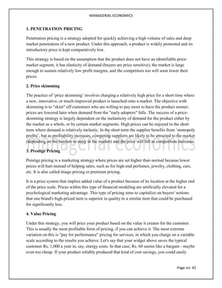 MANAGERIAL ECONOMICS
Page no: 42
1. PENETRATION PRICING
Penetration pricing is a strategy adopted for quickly achieving a high volume of sales and deep
market penetration of a new product. Under this approach, a product is widely promoted and its
introductory price is kept comparatively low.
This strategy is based on the assumption that the product does not have an identifiable price-
market segment, it has elasticity of demand (buyers are price sensitive), the market is large
enough to sustain relatively low profit margins, and the competitors too will soon lower their
prices.
2. Price skimming
The practice of ‘price skimming’ involves charging a relatively high price for a short time where
a new, innovative, or much-improved product is launched onto a market. The objective with
skimming is to "skim" off customers who are willing to pay more to have the product sooner;
prices are lowered later when demand from the "early adopters" falls. The success of a price-
skimming strategy is largely dependent on the inelasticity of demand for the product either by
the market as a whole, or by certain market segments. High prices can be enjoyed in the short
term where demand is relatively inelastic. In the short term the supplier benefits from ‘monopoly
profits’, but as profitability increases, competing suppliers are likely to be attracted to the market
(depending on the barriers to entry in the market) and the price will fall as competition increases.
3. Prestige Pricing
Prestige pricing is a marketing strategy where prices are set higher than normal because lower
prices will hurt instead of helping sales, such as for high-end perfumes, jewelry, clothing, cars,
etc. It is also called image pricing or premium pricing.
It is a price system that implies added value of a product because of its location at the higher end
of the price scale. Prices within this type of financial modeling are artificially elevated for a
psychological marketing advantage. This type of pricing aims to capitalize on buyers' notions
that one brand's high-priced item is superior in quality to a similar item that could be purchased
for significantly less.
4. Value Pricing
Under this strategy, you will price your product based on the value it creates for the customer.
This is usually the most profitable form of pricing, if you can achieve it. The most extreme
variation on this is "pay for performance" pricing for services, in which you charge on a variable
scale according to the results you achieve. Let's say that your widget above saves the typical
customer Rs. 1,000 a year in, say, energy costs. In that case, Rs. 60 seems like a bargain - maybe
even too cheap. If your product reliably produced that kind of cost savings, you could easily
 