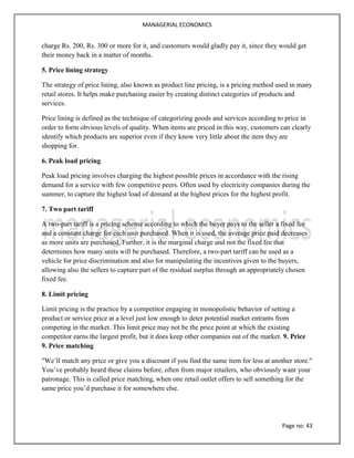 MANAGERIAL ECONOMICS
Page no: 43
charge Rs. 200, Rs. 300 or more for it, and customers would gladly pay it, since they would get
their money back in a matter of months.
5. Price lining strategy
The strategy of price lining, also known as product line pricing, is a pricing method used in many
retail stores. It helps make purchasing easier by creating distinct categories of products and
services.
Price lining is defined as the technique of categorizing goods and services according to price in
order to form obvious levels of quality. When items are priced in this way, customers can clearly
identify which products are superior even if they know very little about the item they are
shopping for.
6. Peak load pricing
Peak load pricing involves charging the highest possible prices in accordance with the rising
demand for a service with few competitive peers. Often used by electricity companies during the
summer, to capture the highest load of demand at the highest prices for the highest profit.
7. Two part tariff
A two-part tariff is a pricing scheme according to which the buyer pays to the seller a fixed fee
and a constant charge for each unit purchased. When it is used, the average price paid decreases
as more units are purchased. Further, it is the marginal charge and not the fixed fee that
determines how many units will be purchased. Therefore, a two-part tariff can be used as a
vehicle for price discrimination and also for manipulating the incentives given to the buyers,
allowing also the sellers to capture part of the residual surplus through an appropriately chosen
fixed fee.
8. Limit pricing
Limit pricing is the practice by a competitor engaging in monopolistic behavior of setting a
product or service price at a level just low enough to deter potential market entrants from
competing in the market. This limit price may not be the price point at which the existing
competitor earns the largest profit, but it does keep other companies out of the market. 9. Price
9. Price matching
"We’ll match any price or give you a discount if you find the same item for less at another store."
You’ve probably heard these claims before, often from major retailers, who obviously want your
patronage. This is called price matching, when one retail outlet offers to sell something for the
same price you’d purchase it for somewhere else.
 