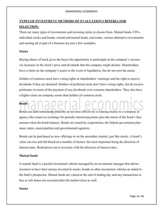 MANAGERIAL ECONOMICS
Page no: 46
TYPES OF INVESTMENT METHODS OF EVALUATION CRITERIA FOR
SELECTION:
There are many types of investments and investing styles to choose from. Mutual funds, ETFs,
individual stocks and bonds, closed-end mutual funds, real estate, various alternative investments
and owning all or part of a business are just a few examples.
Stocks
Buying shares of stock gives the buyer the opportunity to participate in the company’s success
via increases in the stock’s price and dividends that the company might declare. Shareholders
have a claim on the company’s assets in the event of liquidation, but do not own the assets.
Holders of common stock have voting rights at shareholders’ meetings and the right to receive
dividends if they are declared. Holders of preferred stock don’t have voting rights, but do receive
preference in terms of the payment of any dividends over common shareholders. They also have
a higher claim on company assets than holders of common stock.
Bonds
Bonds are debt instruments whereby an investor effectively is loaning money to a company or
agency (the issuer) in exchange for periodic interest payments plus the return of the bond’s face
amount when the bond matures. Bonds are issued by corporations, the federal government plus
many states, municipalities and governmental agencies.
Bonds can be purchased as new offerings or on the secondary market, just like stocks. A bond’s
value can rise and fall based on a number of factors, the most important being the direction of
interest rates. Bond prices move inversely with the direction of interest rates.
Mutual funds
A mutual fund is a pooled investment vehicle managed by an investment manager that allows
investors to have their money invested in stocks, bonds or other investment vehicles as stated in
the fund’s prospectus. Mutual funds are valued at the end of trading day and any transactions to
buy or sell shares are executed after the market close as well.
Stocks
 