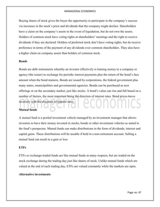 MANAGERIAL ECONOMICS
Page no: 47
Buying shares of stock gives the buyer the opportunity to participate in the company’s success
via increases in the stock’s price and dividends that the company might declare. Shareholders
have a claim on the company’s assets in the event of liquidation, but do not own the assets.
Holders of common stock have voting rights at shareholders’ meetings and the right to receive
dividends if they are declared. Holders of preferred stock don’t have voting rights, but do receive
preference in terms of the payment of any dividends over common shareholders. They also have
a higher claim on company assets than holders of common stock.
Bonds
Bonds are debt instruments whereby an investor effectively is loaning money to a company or
agency (the issuer) in exchange for periodic interest payments plus the return of the bond’s face
amount when the bond matures. Bonds are issued by corporations, the federal government plus
many states, municipalities and governmental agencies. Bonds can be purchased as new
offerings or on the secondary market, just like stocks. A bond’s value can rise and fall based on a
number of factors, the most important being the direction of interest rates. Bond prices move
inversely with the direction of interest rates.
Mutual funds
A mutual fund is a pooled investment vehicle managed by an investment manager that allows
investors to have their money invested in stocks, bonds or other investment vehicles as stated in
the fund’s prospectus. Mutual funds can make distributions in the form of dividends, interest and
capital gains. These distributions will be taxable if held in a non-retirement account. Selling a
mutual fund can result in a gain or loss
ETFs
ETFs or exchange-traded funds are like mutual funds in many respects, but are traded on the
stock exchange during the trading day just like shares of stock. Unlike mutual funds which are
valued at the end of each trading day, ETFs are valued constantly while the markets are open.
Alternative investments
 