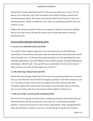 MANAGERIAL ECONOMICS
Page no: 48
Beyond stocks, bonds, mutual funds and ETFs, there are many other ways to invest. We will
discuss a few of these here. Real estate investments can be made by buying a commercial or
residential property directly. Real estate investment trusts (REITs) pool investor’s money and
purchase properties. REITS are traded like stocks. There are mutual funds and ETFs that invest
in REITs as well.
Hedge funds and private equity also fall into the category of alternative investments, although
they are only open to those who meet the income and net worth requirements of being an
accredited investor.
EVALUATION CRITERIA FOR SELECTION:
1. on your own: Individual stocks and bonds
If you prefer to take a hands-on approach to your investments and are comfortable being
responsible for your portfolio's performance, then choosing individual stocks and bonds yourself
may be the right move. "It's the most time-consuming alternative by far and demands the most
individual responsibility," says John Manetta, senior portfolio manager, Investment Management
and Guidance, Merrill Lynch. "Ask yourself if you're comfortable in the role of sole decision-
maker, because your results will rely largely on your choices."
2. with a little help: Mutual funds and ETFs
Mutual funds and exchange-traded funds (ETFs) entail some research and hands-on involvement
from you, but without the time and effort of managing a portfolio of individual securities on your
own. The stocks or bonds within an actively managed fund will be selected and the fund
continually rebalanced by a professional fund manager to meet the fund's objective. Knowing
that you won't need to make day-to-day decisions might simplify investing for you.
3. with a lot of help: A professionally managed portfolio
Does the idea of navigating investment choices, analyzing performance and tracking trends and
market fluctuations feel like more than you want to take on? A "professionally managed
portfolio" could lessen the pressure of some of those responsibilities. With a managed portfolio,
rather than choosing investments on your own, you talk through your goals with a financial
 