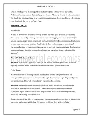 MANAGERIAL ECONOMICS
Page no: 49
advisor, who helps you choose a portfolio that's appropriate for your needs and wishes.
Professional managers select the underlying investments. "If your preference is to have someone
else handle the minutiae of day-to-day portfolio management, with you checking in a few times a
year, then this is the way to go," says Vale.
BUSINESS CYCLE:
Introduction
A study of fluctuations in business activity is called business cycle. Business cycle can be
defined as a periodically recurring wave like movements in aggregate economic activity (like
national income, employment, investment, profits, prices) reflected in simultaneous, fluctuations
in major macro economic variables. R A Gordon defined business cycle as consisting of
“recurring alteration of expansion and contraction in aggregate economic activity, the alternating
movements in each direction being self-reinforcing and prevailing virtually all parts of the
economy”.
Phases Of A Business Cycle:
Recovery. In economics it has been observed that income and employment tend to fluctuate
regularly overtime. These fluctuations are known as business cycle or trade cycle.
Peak / Boom:
When the economy is booming national income of the country is high and there is full
employment, the consumption and investment is high. Tax revenue is high. Wages and profits
will also increase. There will be inflationary pressure in the economy.
Recession: when the economy moves into recession, output and income fall leading to a
reduction in consumption and investment. Tax revenue begins to fall and government
expenditure begins to benefit the society. Wage demands moderate as unemployment rises,
import and inflationary pressure declines.
Trough: economic activities of the country are low, mass unemployment exists, so consumption
investment and imports will be low. Pricing may be falling (there will be deflation)
 