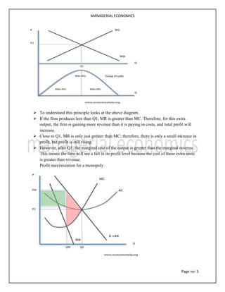 MANAGERIAL ECONOMICS
Page no: 5
 To understand this principle looks at the above diagram.
 If the firm produces less than Q1, MR is greater than MC. Therefore, for this extra
output, the firm is gaining more revenue than it is paying in costs, and total profit will
increase.
 Close to Q1, MR is only just greater than MC; therefore, there is only a small increase in
profit, but profit is still rising.
 However, after Q1, the marginal cost of the output is greater than the marginal revenue.
This means the firm will see a fall in its profit level because the cost of these extra units
is greater than revenue.
Profit maximization for a monopoly
 