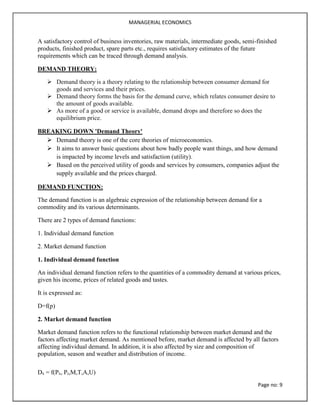 MANAGERIAL ECONOMICS
Page no: 9
A satisfactory control of business inventories, raw materials, intermediate goods, semi-finished
products, finished product, spare parts etc., requires satisfactory estimates of the future
requirements which can be traced through demand analysis.
DEMAND THEORY:
 Demand theory is a theory relating to the relationship between consumer demand for
goods and services and their prices.
 Demand theory forms the basis for the demand curve, which relates consumer desire to
the amount of goods available.
 As more of a good or service is available, demand drops and therefore so does the
equilibrium price.
BREAKING DOWN 'Demand Theory'
 Demand theory is one of the core theories of microeconomics.
 It aims to answer basic questions about how badly people want things, and how demand
is impacted by income levels and satisfaction (utility).
 Based on the perceived utility of goods and services by consumers, companies adjust the
supply available and the prices charged.
DEMAND FUNCTION:
The demand function is an algebraic expression of the relationship between demand for a
commodity and its various determinants.
There are 2 types of demand functions:
1. Individual demand function
2. Market demand function
1. Individual demand function
An individual demand function refers to the quantities of a commodity demand at various prices,
given his income, prices of related goods and tastes.
It is expressed as:
D=f(p)
2. Market demand function
Market demand function refers to the functional relationship between market demand and the
factors affecting market demand. As mentioned before, market demand is affected by all factors
affecting individual demand. In addition, it is also affected by size and composition of
population, season and weather and distribution of income.
Dx = f(Px, Pr,M,T,A,U)
 