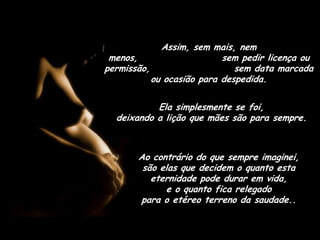 Assim, sem mais, nem menos,                      sem pedir licença ou permissão,                      sem data marcada ou ocasião para despedida.Ela simplesmente se foi,                            deixando a lição que mães são para sempre.Ao contrário do que sempre imaginei,        são elas que decidem o quanto esta eternidade pode durar em vida,                e o quanto fica relegado                      para o etéreo terreno da saudade..