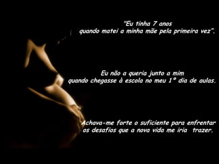 "Eu tinha 7 anos                                 quando matei a minha mãe pela primeira vez”.Eu não a queria junto a mim                       quando chegasse à escola no meu 1º dia de aulas.Achava-me forte o suficiente para enfrentar os desafios que a nova vida me iria  trazer.
