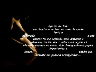 Apesar de tudo                                      continuei a acreditar na tese da morte                 lenta e demorada,                                             e aos poucos fui me sentindo mais distante e autónomo, mesmo que a intervalos regulares                              ela reaparecesse na minha vida desempenhando papéis importantes e únicos,                                        papéis que somente ela poderia protagonizar...
